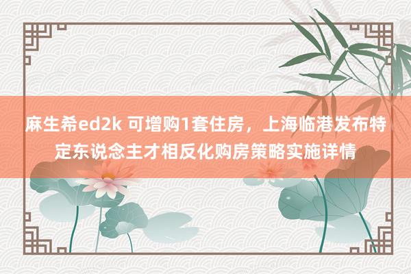 麻生希ed2k 可增购1套住房，上海临港发布特定东说念主才相反化购房策略实施详情