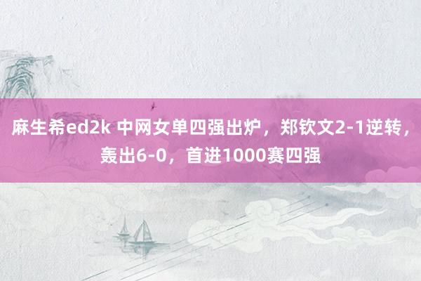 麻生希ed2k 中网女单四强出炉，郑钦文2-1逆转，轰出6-0，首进1000赛四强