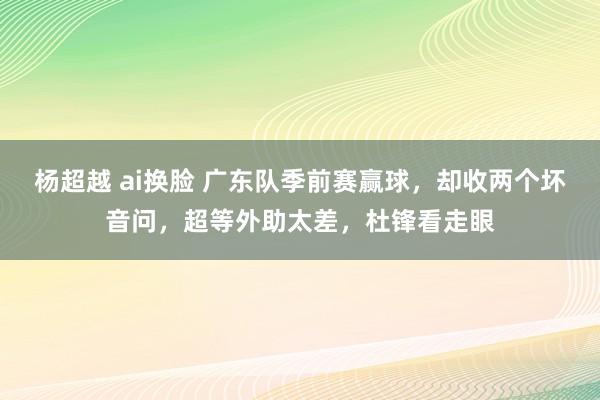 杨超越 ai换脸 广东队季前赛赢球，却收两个坏音问，超等外助太差，杜锋看走眼