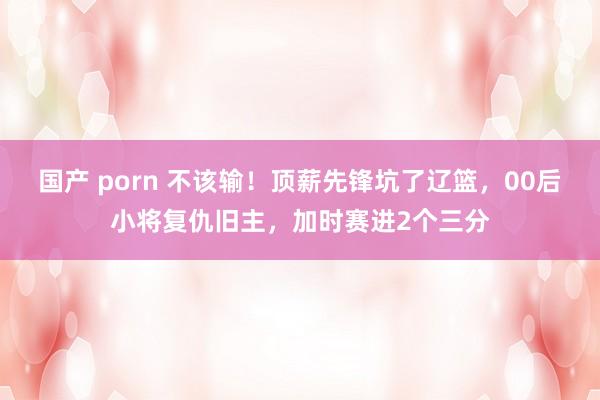 国产 porn 不该输！顶薪先锋坑了辽篮，00后小将复仇旧主，加时赛进2个三分