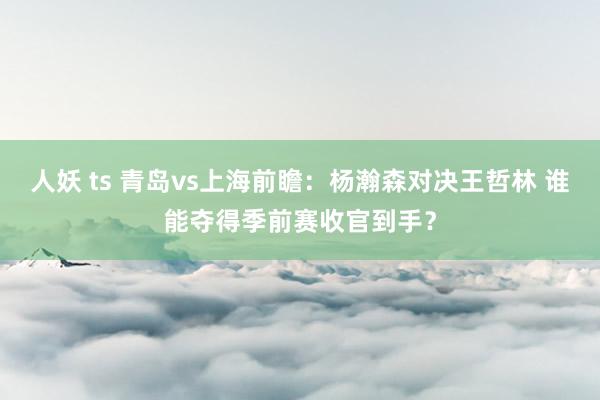 人妖 ts 青岛vs上海前瞻：杨瀚森对决王哲林 谁能夺得季前赛收官到手？