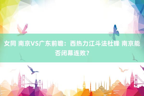 女同 南京VS广东前瞻：西热力江斗法杜锋 南京能否闭幕连败？