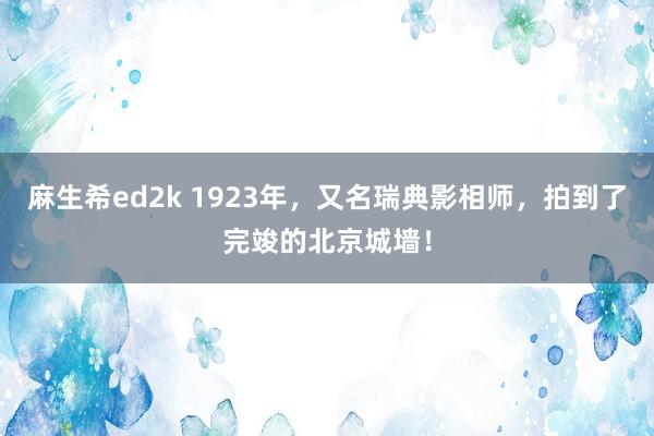 麻生希ed2k 1923年，又名瑞典影相师，拍到了完竣的北京城墙！