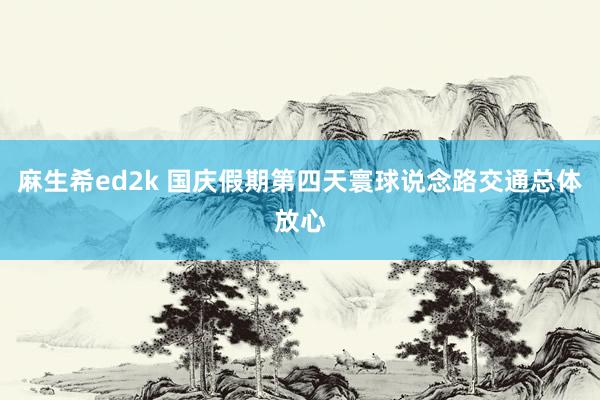 麻生希ed2k 国庆假期第四天寰球说念路交通总体放心