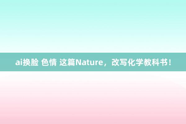 ai换脸 色情 这篇Nature，改写化学教科书！