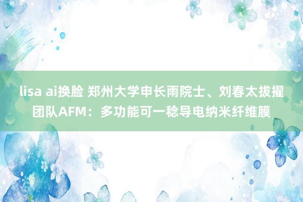 lisa ai换脸 郑州大学申长雨院士、刘春太拔擢团队AFM：多功能可一稔导电纳米纤维膜