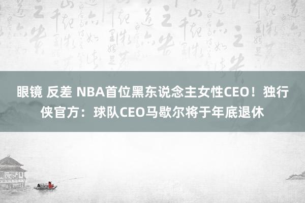 眼镜 反差 NBA首位黑东说念主女性CEO！独行侠官方：球队CEO马歇尔将于年底退休