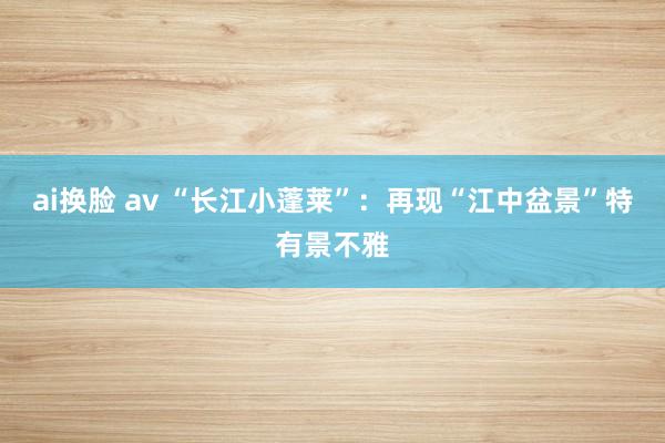 ai换脸 av “长江小蓬莱”：再现“江中盆景”特有景不雅