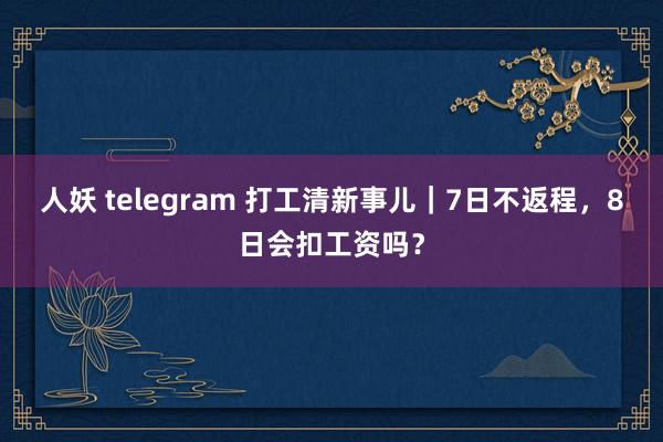 人妖 telegram 打工清新事儿｜7日不返程，8日会扣工资吗？