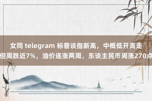 女同 telegram 标普谈指新高，中概低开高走但周跌近7%，油价连涨两周，东谈主民币周涨270点