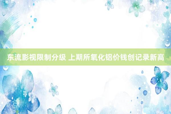 东流影视限制分级 上期所氧化铝价钱创记录新高