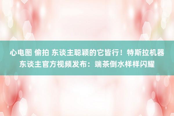 心电图 偷拍 东谈主聪颖的它皆行！特斯拉机器东谈主官方视频发布：端茶倒水样样闪耀