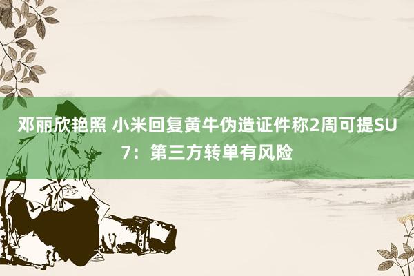 邓丽欣艳照 小米回复黄牛伪造证件称2周可提SU7：第三方转单有风险