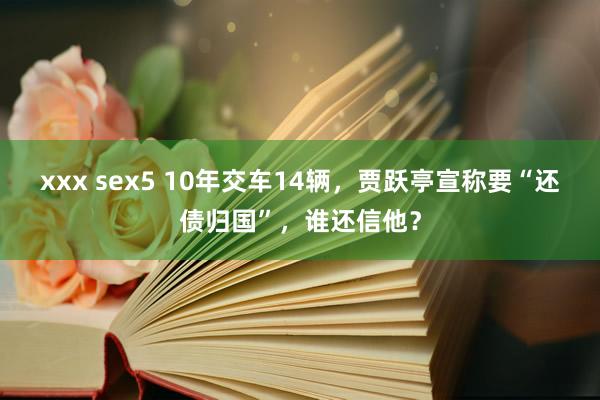 xxx sex5 10年交车14辆，贾跃亭宣称要“还债归国”，谁还信他？