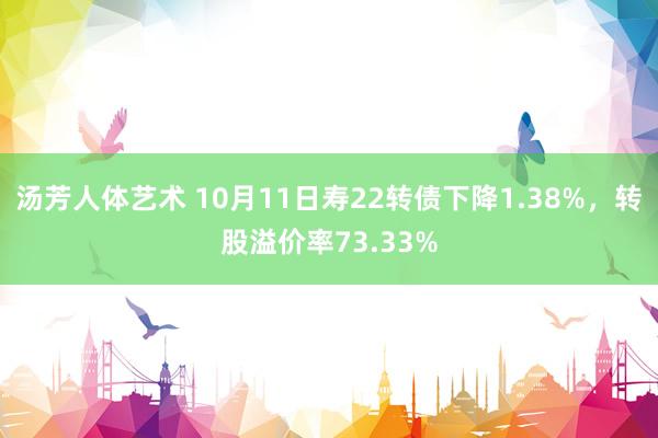 汤芳人体艺术 10月11日寿22转债下降1.38%，转股溢价率73.33%