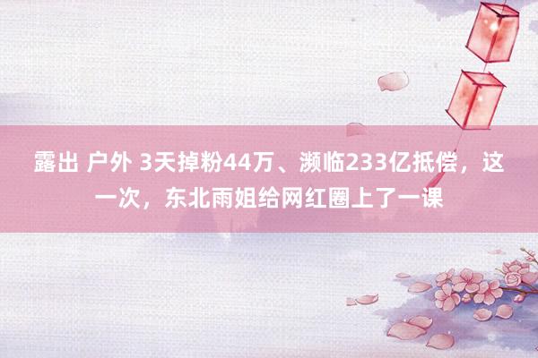 露出 户外 3天掉粉44万、濒临233亿抵偿，这一次，东北雨姐给网红圈上了一课