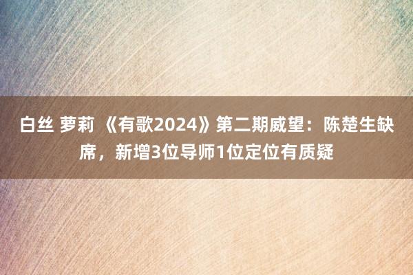 白丝 萝莉 《有歌2024》第二期威望：陈楚生缺席，新增3位导师1位定位有质疑