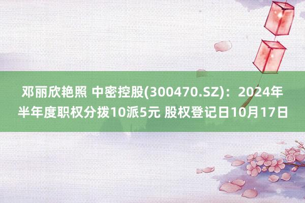 邓丽欣艳照 中密控股(300470.SZ)：2024年半年度职权分拨10派5元 股权登记日10月17日