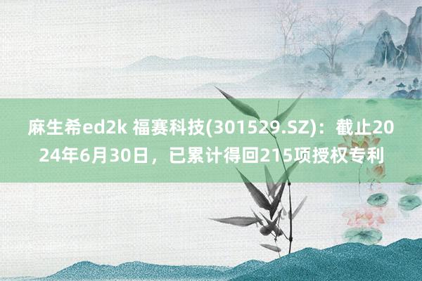 麻生希ed2k 福赛科技(301529.SZ)：截止2024年6月30日，已累计得回215项授权专利