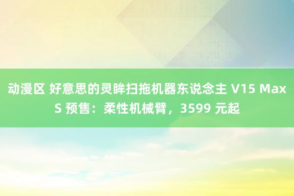 动漫区 好意思的灵眸扫拖机器东说念主 V15 MaxS 预售：柔性机械臂，3599 元起