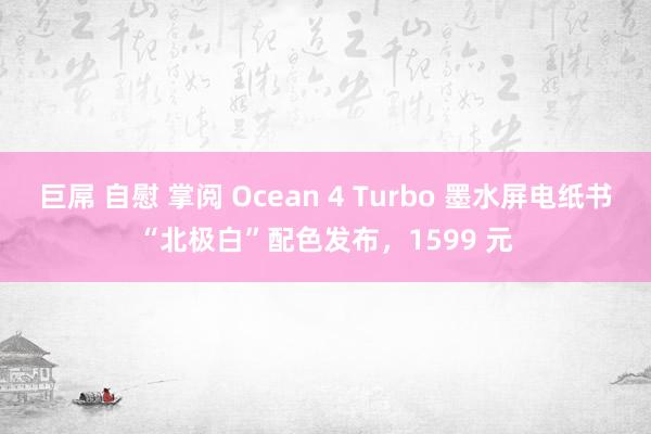 巨屌 自慰 掌阅 Ocean 4 Turbo 墨水屏电纸书“北极白”配色发布，1599 元