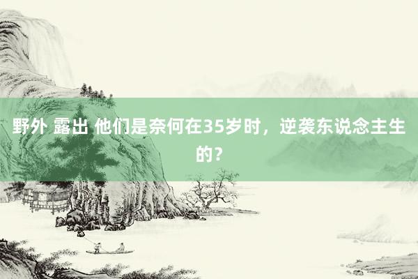 野外 露出 他们是奈何在35岁时，逆袭东说念主生的？