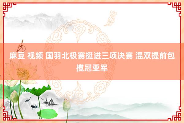 麻豆 视频 国羽北极赛挺进三项决赛 混双提前包揽冠亚军