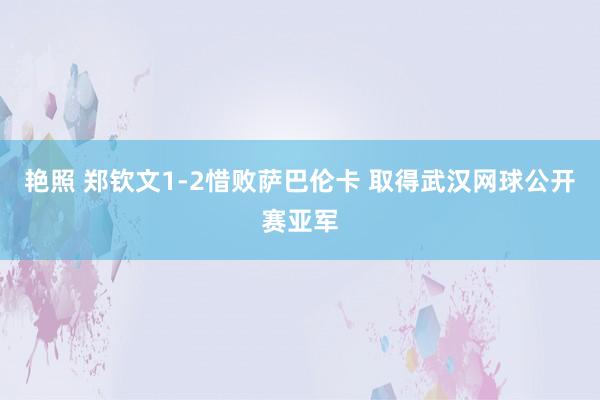 艳照 郑钦文1-2惜败萨巴伦卡 取得武汉网球公开赛亚军