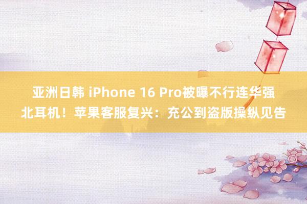 亚洲日韩 iPhone 16 Pro被曝不行连华强北耳机！苹果客服复兴：充公到盗版操纵见告