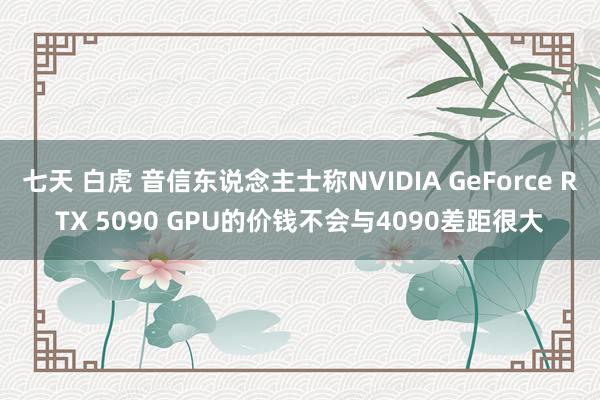 七天 白虎 音信东说念主士称NVIDIA GeForce RTX 5090 GPU的价钱不会与4090差距很大