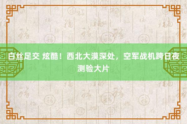 白丝足交 炫酷！西北大漠深处，空军战机跨日夜测验大片