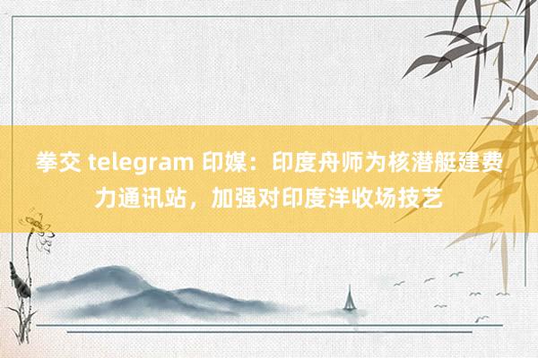 拳交 telegram 印媒：印度舟师为核潜艇建费力通讯站，加强对印度洋收场技艺