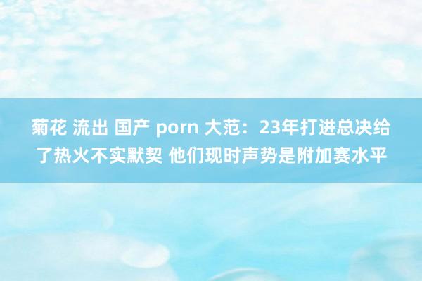 菊花 流出 国产 porn 大范：23年打进总决给了热火不实默契 他们现时声势是附加赛水平