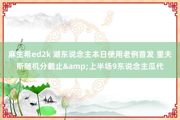 麻生希ed2k 湖东说念主本日使用老例首发 里夫斯随机分截止&上半场9东说念主瓜代