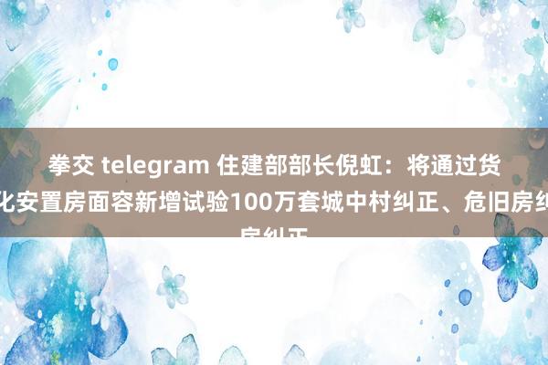 拳交 telegram 住建部部长倪虹：将通过货币化安置房面容新增试验100万套城中村纠正、危旧房纠正