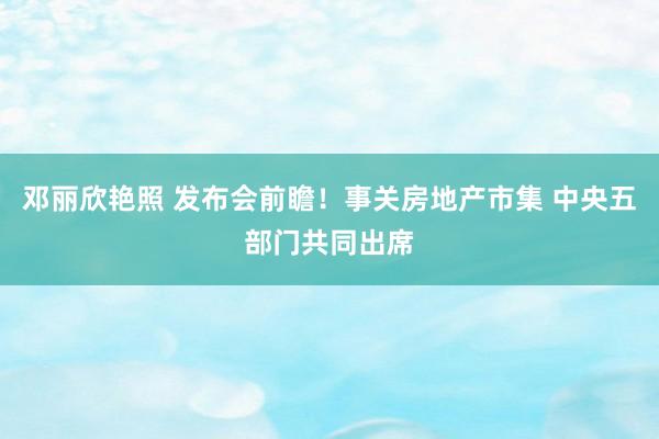 邓丽欣艳照 发布会前瞻！事关房地产市集 中央五部门共同出席