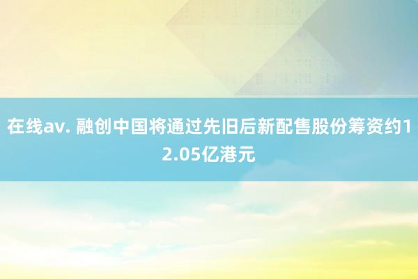 在线av. 融创中国将通过先旧后新配售股份筹资约12.05亿港元