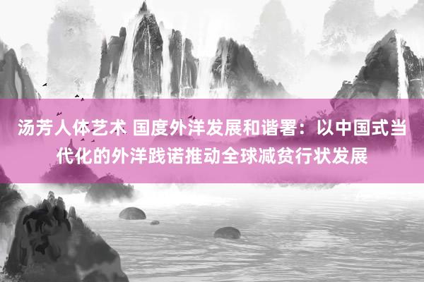 汤芳人体艺术 国度外洋发展和谐署：以中国式当代化的外洋践诺推动全球减贫行状发展