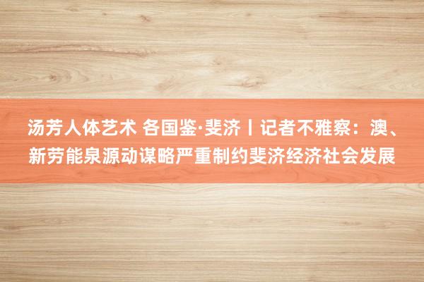 汤芳人体艺术 各国鉴·斐济丨记者不雅察：澳、新劳能泉源动谋略严重制约斐济经济社会发展