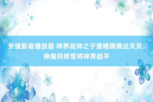 安捷影音播放器 神界战神之子遭糟蹋腾达天灵，神魔同修誓将神界踏平