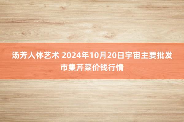 汤芳人体艺术 2024年10月20日宇宙主要批发市集芹菜价钱行情