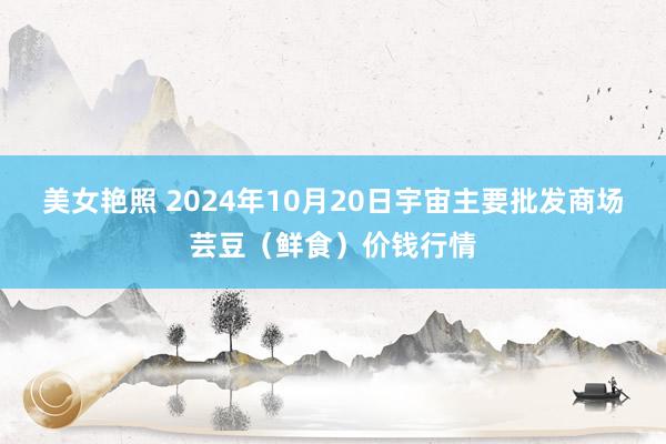 美女艳照 2024年10月20日宇宙主要批发商场芸豆（鲜食）价钱行情