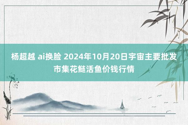 杨超越 ai换脸 2024年10月20日宇宙主要批发市集花鲢活鱼价钱行情