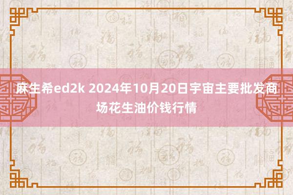 麻生希ed2k 2024年10月20日宇宙主要批发商场花生油价钱行情