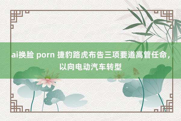 ai换脸 porn 捷豹路虎布告三项要道高管任命，以向电动汽车转型