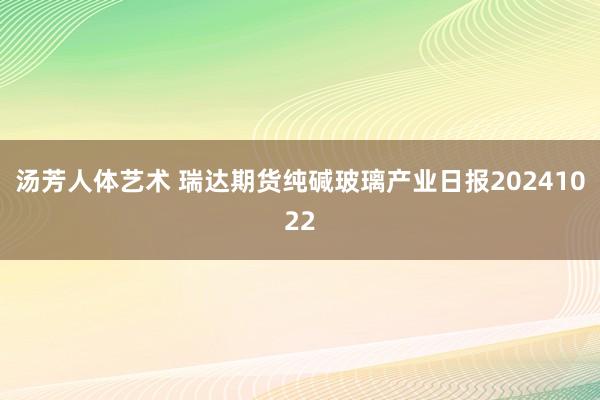 汤芳人体艺术 瑞达期货纯碱玻璃产业日报20241022