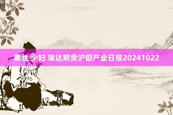 黑丝 少妇 瑞达期货沪铅产业日报20241022