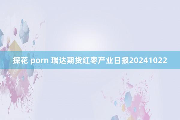 探花 porn 瑞达期货红枣产业日报20241022