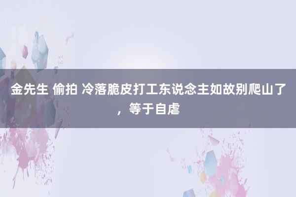 金先生 偷拍 冷落脆皮打工东说念主如故别爬山了，等于自虐