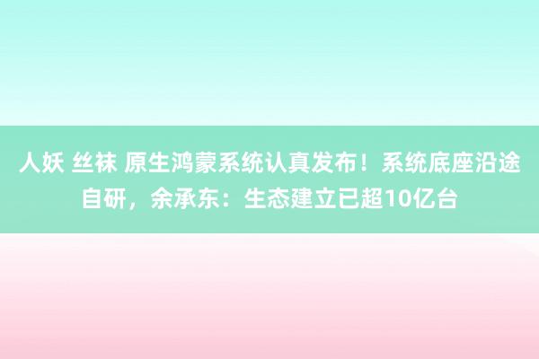 人妖 丝袜 原生鸿蒙系统认真发布！系统底座沿途自研，余承东：生态建立已超10亿台